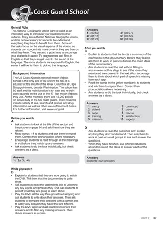 UNIT 7 87
General Note
The National Geographic videos can be used as an
interesting way to introduce your students to other
cultures. They are authentic National Geographic videos,
and it is not necessary for students to understand
everything they hear to benefit from them. Some of
the tasks focus on the visual aspects of the videos, so
students can concentrate more on what they see than on
what they hear. They are also a good way to encourage
your students to watch TV programmes and films in
English so that they can get used to the sound of the
language. The more students are exposed to English, the
easier it will be for them to pick up the language.
Background Information
The US Coast Guard’s national motor lifeboat
school is the only one of its kind in the US. It is
situated at the mouth of the River Columbia at Cape
Disappointment, outside Washington. The school has
60 staff and its main function is to train and re-train
coast guards on the use of the 47 foot motor lifeboats
they use. At the moment, there are 42,000 people
on active duty in the US coast guard. Their missions
include safety at sea, search and rescue and drug
intervention as well as other law enforcement duties.
For further information, visit www.uscg.mil.
Before you watch
A
• Ask students to look at the title of the section and
the picture on page 94 and ask them how they are
related.
• Read words 1-4 to students and ask them to repeat
them. Correct their pronunciation where necessary.
• Encourage students to read through all the meanings
in a-d before they match up any answers.
• Ask students to do the task individually, but check
answers as a class.
Answers
1d 2a 3c 4b
While you watch
B
• Explain to students that they are now going to watch
the DVD. Tell them that the documentary is quite
short.
• Ask students to read the statements and to underline
any key words and phrases they find. Ask students to
predict what they are going to learn about.
• Play the DVD all the way through without stopping and
ask students to write down their answers. Then ask
students to compare their answers with a partner and
to justify any answers they have that are different.
• Play the DVD again and ask students to check their
answers and to fill in any missing answers. Then
check answers as a class.
Answers
1T (00:50)
2F (01:18)
3F (01:23)
4F (02:07)
5F (02:52)
6T (03:06)
After you watch
C
• Explain to students that the text is a summary of the
information in the documentary. Before they read it,
ask them to work in pairs to discuss the main ideas
of the documentary.
• Ask students to read the text without filling in
any answers at this stage to see if the ideas they
mentioned are covered in the text. Also encourage
them to think about which part of speech is missing
from each gap.
• Read the words in the yellow wordbank to students
and ask them to repeat them. Correct their
pronunciation where necessary.
• Ask students to do the task individually, but check
answers as a class.
Answers
1 mercy
2 violent
3 cope
4 training
5 missions
6 convinced
7 prove
8 rescue
9 satisfaction
10 tragedy
D
• Ask students to read the questions and explain
anything they don’t understand. Then ask them to
work in pairs or small groups to ask and answer the
questions.
• When they have finished, ask different students
at random round the class to answer each of the
questions.
Answers
Students’ own answers
Coast Guard School
7
7
DVD
 