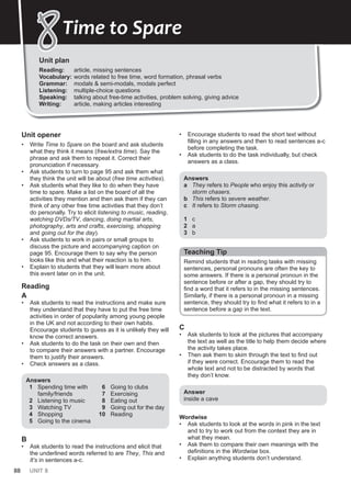 88 UNIT 8
Unit plan
Reading: article, missing sentences
Vocabulary: words related to free time, word formation, phrasal verbs
Grammar: modals & semi-modals, modals perfect
Listening: multiple-choice questions
Speaking: talking about free-time activities, problem solving, giving advice
Writing: article, making articles interesting
8
8Time to Spare
Unit opener
• Write Time to Spare on the board and ask students
what they think it means (free/extra time). Say the
phrase and ask them to repeat it. Correct their
pronunciation if necessary.
• Ask students to turn to page 95 and ask them what
they think the unit will be about (free time activities).
• Ask students what they like to do when they have
time to spare. Make a list on the board of all the
activities they mention and then ask them if they can
think of any other free time activities that they don’t
do personally. Try to elicit listening to music, reading,
watching DVDs/TV, dancing, doing martial arts,
photography, arts and crafts, exercising, shopping
and going out for the day).
• Ask students to work in pairs or small groups to
discuss the picture and accompanying caption on
page 95. Encourage them to say why the person
looks like this and what their reaction is to him.
• Explain to students that they will learn more about
this event later on in the unit.
Reading
A
• Ask students to read the instructions and make sure
they understand that they have to put the free time
activities in order of popularity among young people
in the UK and not according to their own habits.
Encourage students to guess as it is unlikely they will
know the correct answers.
• Ask students to do the task on their own and then
to compare their answers with a partner. Encourage
them to justify their answers.
• Check answers as a class.
Answers
1 Spending time with
family/friends
2 Listening to music
3 Watching TV
4 Shopping
5 Going to the cinema
6 Going to clubs
7 Exercising
8 Eating out
9 Going out for the day
10 Reading
B
• Ask students to read the instructions and elicit that
the underlined words referred to are They, This and
It’s in sentences a-c.
• Encourage students to read the short text without
filling in any answers and then to read sentences a-c
before completing the task.
• Ask students to do the task individually, but check
answers as a class.
Answers
a They refers to People who enjoy this activity or
storm chasers.
b This refers to severe weather.
c It refers to Storm chasing.
1 c
2 a
3 b
Teaching Tip
Remind students that in reading tasks with missing
sentences, personal pronouns are often the key to
some answers. If there is a personal pronoun in the
sentence before or after a gap, they should try to
find a word that it refers to in the missing sentences.
Similarly, if there is a personal pronoun in a missing
sentence, they should try to find what it refers to in a
sentence before a gap in the text.
C
• Ask students to look at the pictures that accompany
the text as well as the title to help them decide where
the activity takes place.
• Then ask them to skim through the text to find out
if they were correct. Encourage them to read the
whole text and not to be distracted by words that
they don’t know.
Answer
inside a cave
Wordwise
• Ask students to look at the words in pink in the text
and to try to work out from the context they are in
what they mean.
• Ask them to compare their own meanings with the
definitions in the Wordwise box.
• Explain anything students don’t understand.
 