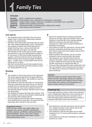 8 UNIT 1
Unit opener
• Ask students to look at the title of the unit and to
explain what it means (the relationships between
people in the same family).
• Ask them which other words they know that can mean
ties in this context (relationships, bonds, connections).
• Ask students to tell the rest of the class about a
relation that they have a strong bond with and
another that they don’t get on so well with.
• Ask students to look at the picture and the caption
and ask them to say how appropriate the caption is
for the picture. If they have trouble answering the
question, ask them what the picture shows (three
different hands which belong to people of different
ages – a child’s hand, a young adult’s hand and an
elderly person’s hand).
• Ask them to describe how and why people’s hands
change as they get older and what a person’s hand
can reveal about him or her.
Reading
A
• Ask students to look at the photos on the right-hand
side of the page and tell them to imagine that they
are all from a family album. Ask students to say how
the people might be related.
• Ask students to read the instructions in A and check
that they understand what they have to do. Remind
students that you will give them exactly one minute
to write down as many words as they can think of
that describe family members. Tell them when to start
and stop writing.
• Ask students to compare their lists with a partner. Then
ask a student to come up to the board to write down all
the words the other students call out.
• Correct spelling and punctuation where necessary.
Give students time to copy down the words from the
board they didn’t include in their own lists.
Suggested answers
mum, mummy, mother, dad, daddy, father, son,
daughter, gran, granny, grandma, grandmother,
grandad, grandpa, grandfather, great-grandmother,
great-grandfather, cousin, uncle, aunt, nephew,
niece, step-mother/father/brother/sister, mother/
father/brother/sister-in-law
B
• Elicit from students that by looking at old family
photos we can learn about our family’s history. Ask
students to read the title of the reading passage
(Meet the ancestors) and ask them who our
ancestors are. Allow them to read the definition in
Wordwise if necessary.
• Ask students to read the instructions in B and check
that they understand what they have to do. Give
them time to write down their answers and to check
them with a partner.
• Before students read the text, ask two or three
students to name a way that they have listed.
• Ask students to skim read the text to find any
relevant information. Explain that they don’t have
to read in detail this time round as they will have
another opportunity to read the text later on.
• Once you have discussed the ways mentioned in the
text, ask students if their answers were the same or
not. Allow them to discuss the different ways they
have mentioned.
Answers
DNA test, listening to family stories told by other
family members, genealogy, asking your relatives
about your ancestors and making a record of them
and a family tree, looking in old newspapers and
public records, looking on the Internet
Teaching Tip
Encourage students to draw on their own experience
when completing B. Allow them time to discuss how
they have learnt about their own ancestors. Give
them the opportunity to tell the class funny stories or
important information about their ancestors.
C
• Ask students to read the instructions and the options
A-C. Explain that each of the options links to the
three sections marked in the text.
• Ask students to read the text again and to match
headings A, B or C to the correct sections numbered
1, 2 and 3.
• Ask students to do the task individually, but check
answers as a class.
Unit plan
Reading: article, multiple-choice questions
Vocabulary: family-related words, collocations & expressions, prepositions
Grammar: present simple, present continuous, countable & uncountable nouns, quantifiers
Listening: multiple-choice questions (pictures)
Speaking: talking about family, comparing photos, talking about people
Writing: email, linking words & phrases 1
1
1Family Ties
 