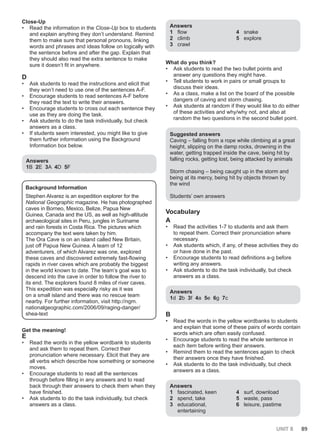 UNIT 8 89
Close-Up
• Read the information in the Close-Up box to students
and explain anything they don’t understand. Remind
them to make sure that personal pronouns, linking
words and phrases and ideas follow on logically with
the sentence before and after the gap. Explain that
they should also read the extra sentence to make
sure it doesn’t fit in anywhere.
D
• Ask students to read the instructions and elicit that
they won’t need to use one of the sentences A-F.
• Encourage students to read sentences A-F before
they read the text to write their answers.
• Encourage students to cross out each sentence they
use as they are doing the task.
• Ask students to do the task individually, but check
answers as a class.
• If students seem interested, you might like to give
them further information using the Background
Information box below.
Answers
1B 2E 3A 4D 5F
Background Information
Stephen Alvarez is an expedition explorer for the
National Geographic magazine. He has photographed
caves in Borneo, Mexico, Belize, Papua New
Guinea, Canada and the US, as well as high-altitude
archaeological sites in Peru, jungles in Suriname
and rain forests in Costa Rica. The pictures which
accompany the text were taken by him.
The Ora Cave is on an island called New Britain,
just off Papua New Guinea. A team of 12
adventurers, of which Alvarez was one, explored
these caves and discovered extremely fast-flowing
rapids in river caves which are probably the biggest
in the world known to date. The team’s goal was to
descend into the cave in order to follow the river to
its end. The explorers found 8 miles of river caves.
This expedition was especially risky as it was
on a small island and there was no rescue team
nearby. For further information, visit http://ngm.
nationalgeographic.com/2006/09/raging-danger/
shea-text
Get the meaning!
E
• Read the words in the yellow wordbank to students
and ask them to repeat them. Correct their
pronunciation where necessary. Elicit that they are
all verbs which describe how something or someone
moves.
• Encourage students to read all the sentences
through before filling in any answers and to read
back through their answers to check them when they
have finished.
• Ask students to do the task individually, but check
answers as a class.
Answers
1 flow
2 climb
3 crawl
4 snake
5 explore
What do you think?
• Ask students to read the two bullet points and
answer any questions they might have.
• Tell students to work in pairs or small groups to
discuss their ideas.
• As a class, make a list on the board of the possible
dangers of caving and storm chasing.
• Ask students at random if they would like to do either
of these activities and why/why not, and also at
random the two questions in the second bullet point.
Suggested answers
Caving – falling from a rope while climbing at a great
height, slipping on the damp rocks, drowning in the
water, getting trapped inside the cave, being hit by
falling rocks, getting lost, being attacked by animals
Storm chasing – being caught up in the storm and
being at its mercy, being hit by objects thrown by
the wind
Students’ own answers
Vocabulary
A
• Read the activities 1-7 to students and ask them
to repeat them. Correct their pronunciation where
necessary.
• Ask students which, if any, of these activities they do
or have done in the past.
• Encourage students to read definitions a-g before
writing any answers.
• Ask students to do the task individually, but check
answers as a class.
Answers
1d 2b 3f 4a 5e 6g 7c
B
• Read the words in the yellow wordbanks to students
and explain that some of these pairs of words contain
words which are often easily confused.
• Encourage students to read the whole sentence in
each item before writing their answers.
• Remind them to read the sentences again to check
their answers once they have finished.
• Ask students to do the task individually, but check
answers as a class.
Answers
1 fascinated, keen
2 spend, take
3 educational,
entertaining
4 surf, download
5 waste, pass
6 leisure, pastime
 