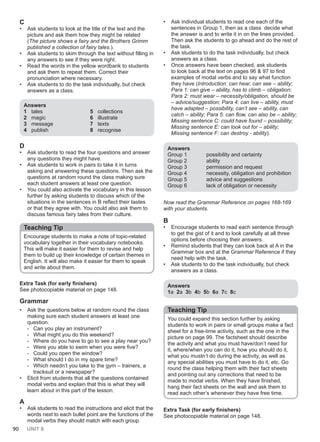90 UNIT 8
C
• Ask students to look at the title of the text and the
picture and ask them how they might be related
(The picture shows a fairy and the Brothers Grimm
published a collection of fairy tales.).
• Ask students to skim through the text without filling in
any answers to see if they were right.
• Read the words in the yellow wordbank to students
and ask them to repeat them. Correct their
pronunciation where necessary.
• Ask students to do the task individually, but check
answers as a class.
Answers
1 tales
2 magic
3 message
4 publish
5 collections
6 illustrate
7 texts
8 recognise
D
• Ask students to read the four questions and answer
any questions they might have.
• Ask students to work in pairs to take it in turns
asking and answering these questions. Then ask the
questions at random round the class making sure
each student answers at least one question.
• You could also activate the vocabulary in this lesson
further by asking students to discuss which of the
situations in the sentences in B reflect their tastes
or that they agree with. You could also ask them to
discuss famous fairy tales from their culture.
Teaching Tip
Encourage students to make a note of topic-related
vocabulary together in their vocabulary notebooks.
This will make it easier for them to revise and help
them to build up their knowledge of certain themes in
English. It will also make it easier for them to speak
and write about them.
Extra Task (for early finishers)
See photocopiable material on page 148.
Grammar
• Ask the questions below at random round the class
making sure each student answers at least one
question.
- Can you play an instrument?
- What might you do this weekend?
- Where do you have to go to see a play near you?
- Were you able to swim when you were five?
- Could you open the window?
- What should I do in my spare time?
- Which needn’t you take to the gym – trainers, a
tracksuit or a newspaper?
• Elicit from students that all the questions contained
modal verbs and explain that this is what they will
learn about in this part of the lesson.
A
• Ask students to read the instructions and elicit that the
words next to each bullet point are the functions of the
modal verbs they should match with each group.
• Ask individual students to read one each of the
sentences in Group 1, then as a class decide what
the answer is and to write it in on the lines provided.
Then ask the students to go ahead and do the rest of
the task.
• Ask students to do the task individually, but check
answers as a class.
• Once answers have been checked, ask students
to look back at the text on pages 96 & 97 to find
examples of modal verbs and to say what function
they have (Introduction: can hear, can see – ability;
Para 1: can give – ability, has to climb – obligation;
Para 2: must wear – necessity/obligation, should be
– advice/suggestion; Para 4: can live – ability, must
have adapted – possibility, can’t see – ability, can
catch – ability; Para 5: can flow, can also be – ability;
Missing sentence C: could have found – possibility;
Missing sentence E: can look out for – ability;
Missing sentence F: can destroy - ability).
Answers
Group 1 possibility and certainty
Group 2 ability
Group 3 permission and request
Group 4 necessity, obligation and prohibition
Group 5 advice and suggestions
Group 6 lack of obligation or necessity
Now read the Grammar Reference on pages 168-169
with your students.
B
• Encourage students to read each sentence through
to get the gist of it and to look carefully at all three
options before choosing their answers.
• Remind students that they can look back at A in the
Grammar box and at the Grammar Reference if they
need help with the task.
• Ask students to do the task individually, but check
answers as a class.
Answers
1a 2a 3b 4b 5b 6a 7c 8c
Teaching Tip
You could expand this section further by asking
students to work in pairs or small groups make a fact
sheet for a free-time activity, such as the one in the
picture on page 99. The factsheet should describe
the activity and what you must have/don’t need for
it, where/when you can do it, how you should do it,
what you mustn’t do during the activity, as well as
any special abilities you must have to do it, etc. Go
round the class helping them with their fact sheets
and pointing out any corrections that need to be
made to modal verbs. When they have finished,
hang their fact sheets on the wall and ask them to
read each other’s whenever they have free time.
Extra Task (for early finishers)
See photocopiable material on page 148.
 