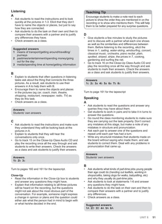 UNIT 8 91
Listening
A
• Ask students to read the instructions and to look
quickly at the pictures in 1-3. Elicit that they don’t
have to name the objects or places, but just to say
how they are connected.
• Ask students to do the task on their own and then to
compare their answers with a partner and to justify
any differences they have.
• Check answers as a class.
Suggested answers
1 means of transport/getting around/travelling/
journeys
2 pastimes/entertainment/spending money/going
out for the day
3 media/spending time at home/getting information
B
• Explain to students that often questions in listening
tasks ask about the thing that connects the three
pictures. As a result, ask students to use their
answers in A to help them with B.
• Encourage them to name the objects and places
in the pictures (eg car, coach, train, theatre,
shopping, restaurant, newspaper, radio, TV) as
they do this task.
• Check answers as a class.
Answers
Students’ own answers
C
• Ask students to read the instructions and make sure
they understand they will be looking back at the
pictures in A.
• Explain to students that they will hear the
conversations only once.
• Go to track 15 on the Close-Up Class Audio CD and
play the recording once all the way through and ask
students to write their answers. Check the answers
as a class and ask students to justify their answers.
Answers
1b 2b 3c
Turn to pages 160 and 161 for the tapescript.
Close-Up
• Read the information in the Close-Up box to students
and answer any questions they might have.
• Explain that information relating to all three pictures
will be heard on the recording, but the questions
might not ask about the most obvious part of the
conversation. For example, someone might express
a change in opinion or plans and the question could
either ask what the person had in mind to begin with
or what he/she decided in the end.
Teaching Tip
Encourage students to make a note next to each
picture to show the order they are mentioned in on the
recording or to show who mentions them. This will help
them to be better prepared for any surprise questions.
D
• Give students a few minutes to study the pictures
and to discuss with a partner what each one shows
as well as the similarities and differences between
them. Before listening to the recording, elicit the
times in 1, sailing, water-skiing, windsurfing, concert,
classical music, orchestra, piano recital, plain,
spotted, striped, stripe, the prices in 7, cooking,
gardening and surfing the net.
• Go to track 16 on the Close-Up Class Audio CD and
play the recording once all the way through and ask
students to mark their answers. Check the answers
as a class and ask students to justify their answers.
Answers
1c 2c 3a 4b 5a 6a 7b 8c
Turn to page 161 for the tapescript
Speaking
A
• Ask students to read the questions and answer any
queries they may have about them.
• Get students to work in pairs and to take it in turns to
answer the questions.
• Go round the class monitoring students to make sure
they are carrying out the task properly. Don’t correct
any mistakes at this stage, but make a note of any
mistakes in structure and pronunciation.
• Ask each pair to answer one of the questions and
repeat until each pair has had a turn.
• Write any structural mistakes that students made on
the board without saying who made them, and ask
students to correct them. Deal with any problems in
pronunciation that came up.
Answers
Students’ own answers
B
• Ask students what kinds of part-time jobs young people
their age could do (handing out leaflets, working in
shops/cafés, taking dogs for walks, babysitting, etc)
and why they usually do part-time jobs.
• Ask students to look at statements 1-6 and answer
any questions they might have.
• Ask students to do the task on their own and then to
compare their answers with a partner and to justify
any differences.
• Check answers as a class.
Suggested answers
1A 2D 3D 4A 5A 6A
 