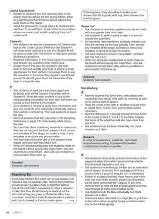 92 UNIT 8
Useful Expressions
• Explain to students that the speaking task in this
lesson involves asking for and giving advice. Elicit
any expressions they know for giving advice and
write them on the board.
• Read the phrases for Giving advice to students and
ask them to repeat them. Correct their pronunciation
where necessary and explain anything they don’t
understand.
Close-Up
• Ask students to read the instructions in C before they
look at the Close-Up box. Point out that Student A
will have some questions to ask and Student B will
be given a table with information to help them answer
Student A’s questions.
• Read the information in the Close-Up box to students
and answer any questions they might have.
• Explain that in this task the questions will help
them to find out exactly what kind of advice is most
appropriate for their partner. Encourage them to ask
the questions in the order they appear in as this will
ensure Student B gives them the information they
need in a logical order.
C
• Ask students to read the instructions again and
to decide who will be Student A and who will be
Student B. Then ask each student to look at the
corresponding information for their role. Ask them not
to look at their partner’s information.
• Give students a minute to study their information and
give any students who need help individually, without
their partner overhearing. Then ask students to begin
the task.
• Remind students that they can refer to the Speaking
Reference on page 184 if necessary while doing
the task.
• Go round the class monitoring students to make sure
they are carrying out the task properly. Don’t correct
any mistakes at this stage, but make a note of any
mistakes in structure and pronunciation.
• Ask each pair to answer one of the questions and
repeat until each pair has had a turn.
• Write any structural mistakes that students made on
the board without saying who made them, and ask
students to correct them. Deal with any problems in
pronunciation that came up.
Answers
Students’ own answers
Teaching Tip
Encourage Student B in each pair to give replies in as
natural a way as possible. Also, remind them that they
should answer questions fully so that their partner
has all the information necessary to make a decision.
Explain that they should avoid just reading out the
information they are given to Student A. Also, they
must listen carefully in case Student A asks a question
which isn’t covered by the information given. →
If this happens, they should try to make up an
answer that fits logically with any other answers he/
she has given.
Speak Up!
• Ask students to read the questions quickly and deal
with any queries they may have.
• Ask students to work in pairs to take it in turns to
answer the questions.
• Go round the class monitoring students to make sure
they are carrying out the task properly. Don’t correct
any mistakes at this stage, but make a note of any
mistakes in structure and pronunciation.
• Ask each student to answer one question until each
pair has had a turn.
• Write any structural mistakes that students made on
the board without saying who made them, and ask
students to correct them. Deal with any problems in
pronunciation that came up.
Answers
Students’ own answers
Vocabulary
A
• Remind students that when they come across new
vocabulary they should note down its meaning as well
as its various parts of speech.
• Read the words in the table to students and ask them
to repeat them. Correct their pronunciation where
necessary.
• Elicit the difference in meaning between the two forms
of the nouns in rows 1, 2, 6 & 7 of the table. Explain
that some of the adjectives will also have more than
one form.
• Ask students to do the task individually, but check
answers as a class.
Answers
In order of appearance: celebrate, participate,
supportive/supporting, impressive/impressed,
congratulate, observe, organise
B
• Ask students to look at the picture at the bottom of the
page and asked them which beard and moustache
they find most impressive and why.
• Ask students to skim through the text and to note which
part of speech is missing from each gap and if it is a
noun to note if a plural or singular form is necessary.
• Explain to students that they might have to use more
than one form of the words in the text and that there
will be some words that won’t appear in any form.
• Remind them to read the text through again once they
have finished to make sure it makes sense.
• Ask students to do the task individually, but check
answers as a class.
• If students seem interested, you might like to give them
further information using the Background Information
box on the following page.
 