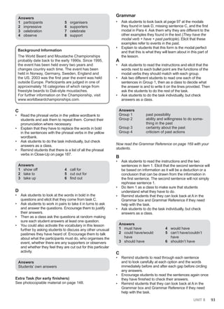 UNIT 8 93
Answers
1 participants
2 impressive
3 celebration
4 observe
5 organisers
6 supporters
7 celebrate
8 support
Background Information
The World Beard and Moustache Championships
probably date back to the early 1990s. Since 1995,
the event has been held every two years and
changes country each time. The event has been
held in Norway, Germany, Sweden, England and
the US. 2003 was the first year the event was held
outside Europe. Participants are judged in one of
approximately 16 categories of which range from
freestyle beards to Dali-style moustaches.
For further information on the Championship, visit
www.worldbeardchampionships.com.
C
• Read the phrasal verbs in the yellow wordbank to
students and ask them to repeat them. Correct their
pronunciation where necessary.
• Explain that they have to replace the words in bold
in the sentences with the phrasal verbs in the yellow
wordbank.
• Ask students to do the task individually, but check
answers as a class.
• Remind students that there is a list of all the phrasal
verbs in Close-Up on page 187.
Answers
1 show off
2 take to
3 take up
4 call for
5 cut out for
6 find out
D
• Ask students to look at the words in bold in the
questions and elicit that they come from task C.
• Ask students to work in pairs to take it in turns to ask
and answer the questions. Encourage them to justify
their answers.
• Then as a class ask the questions at random making
sure each student answers at least one question.
• You could also activate the vocabulary in this lesson
further by asking students to discuss any other unusual
pastimes they have heard of. Encourage them to talk
about what the participants must do, who organises the
event, whether there are any supporters or observers
and whether they feel they are cut out for this particular
activity.
Answers
Students’ own answers
Extra Task (for early finishers)
See photocopiable material on page 148.
Grammar
• Ask students to look back at page 97 at the modals
they found in task D, missing sentence C, and the first
modal in Para 4. Ask them why they are different to the
other examples they found in the text (They have the
modal verb + have + past participle). Elicit that these
examples refer to events in the past.
• Explain to students that this form is the modal perfect
and that this is what they will learn about in this part of
the lesson.
A
• Ask students to read the instructions and elicit that the
words next to each bullet point are the functions of the
modal verbs they should match with each group.
• Ask two different students to read one each of the
sentences in Group 1, then as a class to decide what
the answer is and to write it on the lines provided. Then
ask the students to do the rest of the task.
• Ask students to do the task individually, but check
answers as a class.
Answers
Group 1 past possibility
Group 2 ability and willingness to do some-
thing in the past
Group 3 certainty about the past
Group 4 criticism of past actions
Now read the Grammar Reference on page 169 with your
students.
B
• Ask students to read the instructions and the two
sentences in item 1. Elicit that the second sentence will
be based on information as it will be a deduction or a
conclusion that can be drawn from the information in
the first sentence. The second sentence will not simply
rephrase sentence 1.
• Do item 1 as a class to make sure that students
understand what they have to do.
• Remind students that they can look back at A in the
Grammar box and Grammar Reference if they need
help with the task.
• Ask students to do the task individually, but check
answers as a class.
Answers
1 must have
2 could have/would
have
3 should have
4 would have
5 can’t have/couldn’t
have
6 shouldn’t have
C
• Remind students to read through each sentence
and to look carefully at each option and the words
immediately before and after each gap before circling
any answers.
• Encourage students to read the sentences again once
they have finished to check their answers.
• Remind students that they can look back at A in the
Grammar box and Grammar Reference if they need
help with the task.
 