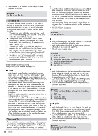 94 UNIT 8
• Ask students to do the task individually, but check
answers as a class.
Answers
1c 2a 3c 4c 5a 6b
Teaching Tip
You could expand on the grammar in this section
further by writing the situations below on the board.
Ask students to work in pairs to take it in turns to
comment on each situation to their partner using
modals.
• Your partner went out in the snow without a coat
and now she’s freezing. (You shouldn’t have gone
out in the snow without a coat.)
• Your partner says he/she saw X-Factor on TV
yesterday but it wasn’t on last night. (You can’t
have seen X-Factor yesterday on TV because it
wasn’t on last night.)
• Your partner paid a fortune for new swimming
goggles, but you could have given him/her a spare
pair that you have. (You shouldn’t have paid a
fortune for new swimming googles./I could/would
have given you a spare pair of goggles I have.)
• Your friend has just come back from a month’s
holiday in the Caribbean. (You must have had a
wonderful time in the Caribbean.)
Extra Task (for early finishers)
See photocopiable material on page 148.
Writing
• Ask students how often they read when they have
spare time. Ask them what kind of things they read
and whether or not they ever read magazines. If they
do, ask what kind of magazines they choose (teenage,
music, fashion, hobby, online, etc.).
• Ask students if their school publishes a magazine/
newspaper. If it does, ask what kind of articles are
included in it and whether they have ever written for
it. If it doesn’t, ask them if they would like one to be
published and what kind of articles they would like it
to include.
• Explain to students that they are going to learn how to
write an article in this lesson.
• Ask students to read the information on Making articles
interesting and explain anything they don’t understand.
• Ask students to come up with two or three possible
headlines for an article which could be accompanied
by the picture in the top right-hand corner of page 104.
Encourage them to use other features such as semi-
formal language, asking the reader questions, using
‘you’ and the imperative in their headlines. Write a few
of the students' examples on the board and analyse
the features each one contains.
Teaching Tip
Try to relate the material in each lesson to the students
in some way. This helps them to see how English and
the skills they are being taught are useful and relevant
to their everyday lives instead of being just a lesson.
A
• Ask students to read the instructions and point out that
both sentences in each set are well-written, but that
only one contains appropriate features like the ones
mentioned in the Make articles interesting box for such
an article. Encourage them to underline these features
in the sentences they choose so that they can justify
their answers.
• Ask students to do the task on their own and then to
compare it with a partner’s answers and to justify any
differences.
• Check answers as a class.
Answers
1a 2a 3b 4a 5b
B
• Ask students to read the writing task and to underline
any key words before doing the task.
• Ask students to do the task on their own and then to
check their answers with a partner.
• Check answers as a class.
Answers
1 an article
2 school students
3 to suggest ways young people can spend their
free time actively in winter
4 Students’ own answers
5 two or three
C
• Ask students to read the heading and sub-headings
in the yellow wordbank and elicit which one is the
heading. Then ask students what kind of activities
the sub-headings might refer to.
• Ask students to read the article without filling in any
answers at this stage to see if they were right.
• Ask students to do the task individually, but check
answers as a class.
Answers
1 Winter wonders: 3 ideas to keep the winter blues
away!
2 Act it out!
3 Create the look!
4 Keep on running!
Look again!
D
• Ask students if they do, or have done in the past, any
of the activities mentioned in the article. Ask them if
they think they are appropriate activities and which
other activities could have been suggested.
• Ask students to read points 1-8 and then to look back
at the article to help them get the right answers.
• Ask students to do the task individually, but check
answers as a class.
Αnswers
Students should tick the following:
1, 3, 5, 6 & 7
 