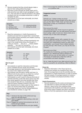 UNIT 8 95
E
• Remind students that they should always make a
plan for their writing before they begin.
• Ask them to skim through the article again and to
write what the main idea of each paragraph is next
to it. Then ask them to read the phrases in the yellow
wordbank and the incomplete sentences in order to
complete the plan.
• Ask students to do the task individually, but check
answers as a class.
Answers
1 the topic
2 joining a club
3 can do at home
4 a physical activity
5 ending the article
F
• Read the expressions in Useful Expressions to
students and ask them to repeat them. Correct their
pronunciation where necessary and explain anything
they don’t understand.
• Ask students to say which of these expressions are
used in the model article (Does the thought of …
make you want to …, Are you a …, Check related
websites …, You owe it to yourself to … .)
• Ask students to do the task individually, but check
answers as a class.
Answers
1 couch
2 appeal
3 get
4 make
5 chess
6 not
7 of
8 a go
Over to you!
G
• Ask students to read the instructions and the task
and to underline the key words and phrases.
• Encourage students to ask themselves questions like
the ones in B in relation to this task.
• Ask students how this task is similar and how it is
different to B (It also asks for an article for a school
magazine, but the topic is slightly different.).
• Ask students to work in pairs to discuss the kinds of
activities that they could write about and to say who
they would appeal to and what benefits they have.
Give students help with any vocabulary they may
need but haven’t already covered in the unit.
• Give students time to make a plan for their article in
class, but set the writing task for homework.
• Encourage students to use the Writing Reference
and checklist for articles on page 180.
Plan
Para 1: Introduce the topic of the article and say
what you will write about.
Para 2: Make a suggestion about joining a club and
give details.
Para 3: Suggest an activity that someone can do at
home and give details.
Para 4: Suggest a physical activity and give details.
→
Para 5: Encourage the reader by ending the article
on a positive note.
Suggested answer
Article
School’s out: 3 ideas to keep you busy!
Does the thought of going straight home after school
give you the ‘blahs’? Well, cheer up! Here are three
great ideas to keep you entertained in the early
evening hours.
Rock around the clock!
Join a local dance club. Even if you’re no good at
something like ballet, you can take lessons and learn
how to tango, salsa or even jive. Dance clubs are a
fantastic way to meet other teenagers.
Art for art’s sake!!
Are you a talented painter with a passion for your
art who prefers the comforts of home? Then, sketch
and paint your masterpieces where you feel most
comfortable—your house! Check related websites
for hints and tips. Who knows, you may be the next
Picasso!
Get a kick out of this!
Try martial arts if stretching, punching and kicking
appeal to you. Martial arts build up fitness and
balance and you can do them alone or in a group.
The beauty of martial arts is that they build up
concentration and teach discipline.
Go on, make the best of your after-school hours! You
owe it to yourself to do something a little bit different.
Close-Up
• Read the information in the Close-Up box to
students and answer any questions they might
have. Encourage them to use the activities and the
expressions in Useful Expressions in order to answer
the task properly. Encourage students to include a
mixture of creative and physical activities in their
articles.
Useful Expressions
• Remind students that the words and phrases here
can help them to capture and keep the reader’s
attention. Spend some time analysing these
expressions with students and make sure students
know which parts of speech and which verb forms
follow on from the expressions where appropriate.
 
