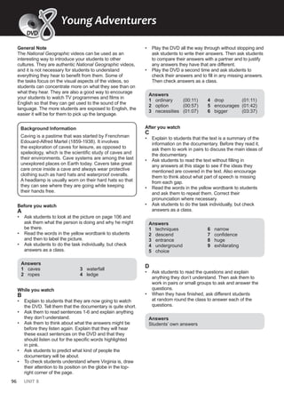 96 UNIT 8
General Note
The National Geographic videos can be used as an
interesting way to introduce your students to other
cultures. They are authentic National Geographic videos,
and it is not necessary for students to understand
everything they hear to benefit from them. Some of
the tasks focus on the visual aspects of the videos, so
students can concentrate more on what they see than on
what they hear. They are also a good way to encourage
your students to watch TV programmes and films in
English so that they can get used to the sound of the
language. The more students are exposed to English, the
easier it will be for them to pick up the language.
Background Information
Caving is a pastime that was started by Frenchman
Edouard-Alfred Martel (1859-1938). It involves
the exploration of caves for leisure, as opposed to
speleology, which is the scientific study of caves and
their environments. Cave systems are among the last
unexplored places on Earth today. Cavers take great
care once inside a cave and always wear protective
clothing such as hard hats and waterproof overalls.
A headlamp is usually worn on their hard hats so that
they can see where they are going while keeping
their hands free.
Before you watch
A
• Ask students to look at the picture on page 106 and
ask them what the person is doing and why he might
be there.
• Read the words in the yellow wordbank to students
and then to label the picture.
• Ask students to do the task individually, but check
answers as a class.
Answers
1 caves
2 ropes
3 waterfall
4 ledge
While you watch
B
• Explain to students that they are now going to watch
the DVD. Tell them that the documentary is quite short.
• Ask them to read sentences 1-6 and explain anything
they don’t understand.
• Ask them to think about what the answers might be
before they listen again. Explain that they will hear
these exact sentences on the DVD and that they
should listen out for the specific words highlighted
in pink.
• Ask students to predict what kind of people the
documentary will be about.
• To check students understand where Virginia is, draw
their attention to its position on the globe in the top-
right corner of the page.
• Play the DVD all the way through without stopping and
ask students to write their answers. Then ask students
to compare their answers with a partner and to justify
any answers they have that are different.
• Play the DVD a second time and ask students to
check their answers and to fill in any missing answers.
Then check answers as a class.
Answers
1 ordinary (00:11)
2 option (00:57)
3 necessities (01:07)
4 drop (01:11)
5 encourages (01:42)
6 bigger (03:37)
After you watch
C
• Explain to students that the text is a summary of the
information on the documentary. Before they read it,
ask them to work in pairs to discuss the main ideas of
the documentary.
• Ask students to read the text without filling in
any answers at this stage to see if the ideas they
mentioned are covered in the text. Also encourage
them to think about what part of speech is missing
from each gap.
• Read the words in the yellow wordbank to students
and ask them to repeat them. Correct their
pronunciation where necessary.
• Ask students to do the task individually, but check
answers as a class.
Answers
1 techniques
2 descend
3 entrance
4 underground
5 choice
6 narrow
7 confidence
8 huge
9 exhilarating
D
• Ask students to read the questions and explain
anything they don’t understand. Then ask them to
work in pairs or small groups to ask and answer the
questions.
• When they have finished, ask different students
at random round the class to answer each of the
questions.
Answers
Students’ own answers
Young Adventurers
DVD
8
8
 
