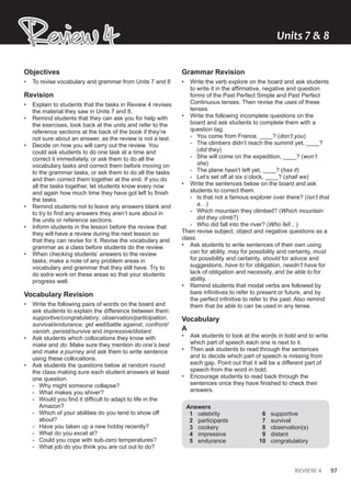 REVIEW 4 97
Review 4
Review 4 Units ͳ & ʹ
Objectives
• To revise vocabulary and grammar from Units 7 and 8
Revision
• Explain to students that the tasks in Review 4 revises
the material they saw in Units 7 and 8.
• Remind students that they can ask you for help with
the exercises, look back at the units and refer to the
reference sections at the back of the book if they’re
not sure about an answer, as the review is not a test.
• Decide on how you will carry out the review. You
could ask students to do one task at a time and
correct it immediately, or ask them to do all the
vocabulary tasks and correct them before moving on
to the grammar tasks, or ask them to do all the tasks
and then correct them together at the end. If you do
all the tasks together, let students know every now
and again how much time they have got left to finish
the tasks.
• Remind students not to leave any answers blank and
to try to find any answers they aren’t sure about in
the units or reference sections.
• Inform students in the lesson before the review that
they will have a review during the next lesson so
that they can revise for it. Revise the vocabulary and
grammar as a class before students do the review.
• When checking students’ answers to the review
tasks, make a note of any problem areas in
vocabulary and grammar that they still have. Try to
do extra work on these areas so that your students
progress well.
Vocabulary Revision
• Write the following pairs of words on the board and
ask students to explain the difference between them:
supportive/congratulatory, observation/participation,
survival/endurance, get well/battle against, confront/
vanish, persist/survive and impressive/distant.
• Ask students which collocations they know with
make and do. Make sure they mention do one’s best
and make a journey and ask them to write sentence
using these collocations.
• Ask students the questions below at random round
the class making sure each student answers at least
one question.
- Why might someone collapse?
- What makes you shiver?
- Would you find it difficult to adapt to life in the
Amazon?
- Which of your abilities do you tend to show off
about?
- Have you taken up a new hobby recently?
- What do you excel at?
- Could you cope with sub-zero temperatures?
- What job do you think you are cut out to do?
Grammar Revision
• Write the verb explore on the board and ask students
to write it in the affirmative, negative and question
forms of the Past Perfect Simple and Past Perfect
Continuous tenses. Then revise the uses of these
tenses.
• Write the following incomplete questions on the
board and ask students to complete them with a
question tag.
- You come from France, ____? (don’t you)
- The climbers didn’t reach the summit yet, ____?
(did they)
- She will come on the expedition, ____? (won’t
she)
- The plane hasn’t left yet, ____? (has it)
- Let’s set off at six o’clock, ____? (shall we)
• Write the sentences below on the board and ask
students to correct them.
- Is that not a famous explorer over there? (Isn’t that
a…)
- Which mountain they climbed? (Which mountain
did they climb?)
- Who did fall into the river? (Who fell…)
Then revise subject, object and negative questions as a
class.
• Ask students to write sentences of their own using
can for ability, may for possibility and certainty, must
for possibility and certainty, should for advice and
suggestions, have to for obligation, needn’t have for
lack of obligation and necessity, and be able to for
ability.
• Remind students that modal verbs are followed by
bare infinitives to refer to present or future, and by
the perfect infinitive to refer to the past. Also remind
them that be able to can be used in any tense.
Vocabulary
A
• Ask students to look at the words in bold and to write
which part of speech each one is next to it.
• Then ask students to read through the sentences
and to decide which part of speech is missing from
each gap. Point out that it will be a different part of
speech from the word in bold.
• Encourage students to read back through the
sentences once they have finished to check their
answers.
Answers
1 celebrity
2 participants
3 cookery
4 impressive
5 endurance
6 supportive
7 survival
8 observation(s)
9 distant
10 congratulatory
 