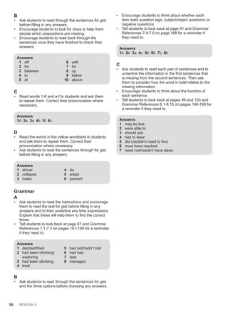 98 REVIEW 4
B
• Ask students to read through the sentences for gist
before filling in any answers.
• Encourage students to look for clues to help them
decide which prepositions are missing.
• Encourage students to read back through the
sentences once they have finished to check their
answers.
Answers
1 off
2 for
3 between
4 to
5 at
6 with
7 for
8 up
9 below
10 above
C
• Read words 1-6 and a-f to students and ask them
to repeat them. Correct their pronunciation where
necessary.
Answers
1d 2e 3a 4b 5f 6c
D
• Read the words in the yellow wordbank to students
and ask them to repeat them. Correct their
pronunciation where necessary.
• Ask students to read the sentences through for gist
before filling in any answers.
Answers
1 shiver
2 collapse
3 make
4 do
5 adapt
6 prevent
Grammar
A
• Ask students to read the instructions and encourage
them to read the text for gist before filling in any
answers and to then underline any time expressions.
Explain that these will help them to find the correct
tense.
• Tell students to look back at page 87 and Grammar
References 7.1-7.3 on pages 167-168 for a reminder
if they need to.
Answers
1 decided/tried
2 had been climbing/
exploring
3 had been climbing
4 tried
5 had not/hadn’t told
6 had had
7 was
8 managed
B
• Ask students to read through the sentences for gist
and the three options before choosing any answers.
• Encourage students to think about whether each
item tests question tags, subject/object questions or
negative questions.
• Tell students to look back at page 91 and Grammar
References 7.4-7.6 on page 168 for a reminder if
they need to.
Answers
1b 2b 3a 4c 5b 6b 7c 8b
C
• Ask students to read each pair of sentences and to
underline the information in the first sentences that
is missing from the second sentences. Then ask
them to consider how the word in bold relates to the
missing information.
• Encourage students to think about the function of
each sentence.
• Tell students to look back at pages 99 and 103 and
Grammar References 8.1-8.15 on pages 168-169 for
a reminder if they need to.
Answers
1 may be lost
2 were able to
3 should ask
4 had to wear
5 did not/didn’t need to find
6 must have reached
7 need not/needn’t have taken
 