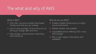The what and why of AWS
What is AWS?
 Over 200+ services to enable cloud based
infrastructure that you can manage
 One of many providers of cloud infra such as
MS Azure, Google, IBM, and more
 Data storage, compute power, networking,
web hosting, etc
Why do we use AWS?
 Enables scalable infrastructure in a highly
secure environment
 Reliable, flexible, and available
 Unparalleled service offerings (150+ more
than Google)
 Best in class support, redundancy, and
availability
 
