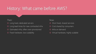History: What came before AWS?
Then:
 Long lived, dedicated servers
 Long lead times for new contracted infra
 Estimated infra, often over-provisioned
 Fixed hardware, low scalability
Now:
 Short lived, shared services
 Cost shared by consumers
 Infra on demand
 Virtual hardware, highly scalable
 