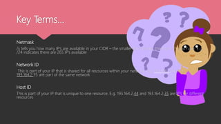 Key Terms…
Netmask
/x tells you how many IP’s are available in your CIDR – the smaller the number, the more IPs you have. E.g.
/24 indicates there are 265 IP’s available
Network ID
This is part of your IP that is shared for all resources within your network. E.g. 193.164.2.44 and
193.164.2.35 are part of the same network
Host ID
This is part of your IP that is unique to one resource. E.g. 193.164.2.44 and 193.164.2.35 are IP’s for different
resources
 