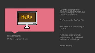 Hello, I’m Franca
Platform Engineer @ SEEK
Currently responsible for
supporting Seek’s Shared Cloud
Networking solutions!
Co-Organiser for DevOps Girls
‘Fell’ into Cloud Networking, but
LOVE it!
Passionate about diversity,
inclusion and non-traditional
pathways to technology
Always learning
 