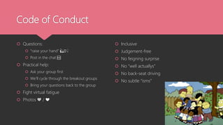 Code of Conduct
 Questions:
 “raise your hand” 🙋🏿♀️
 Post in the chat 🆘
 Practical help:
 Ask your group first
 We’ll cycle through the breakout groups
 Bring your questions back to the group
 Fight virtual fatigue
 Photos 💚 / ❤️
 Inclusive
 Judgement-free
 No feigning surprise
 No “well actuallys”
 No back-seat driving
 No subtle “isms”
 