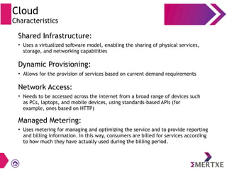 Cloud
Characteristics
Shared Infrastructure:
Dynamic Provisioning:
Network Access:
Managed Metering:
●
Uses a virtualized software model, enabling the sharing of physical services,
storage, and networking capabilities
●
Allows for the provision of services based on current demand requirements
●
Needs to be accessed across the internet from a broad range of devices such
as PCs, laptops, and mobile devices, using standards-based APIs (for
example, ones based on HTTP)
●
Uses metering for managing and optimizing the service and to provide reporting
and billing information. In this way, consumers are billed for services according
to how much they have actually used during the billing period.
 