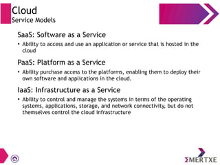 Cloud
Service Models
SaaS: Software as a Service
PaaS: Platform as a Service
IaaS: Infrastructure as a Service
●
Ability to access and use an application or service that is hosted in the
cloud
●
Ability purchase access to the platforms, enabling them to deploy their
own software and applications in the cloud.
●
Ability to control and manage the systems in terms of the operating
systems, applications, storage, and network connectivity, but do not
themselves control the cloud infrastructure
 