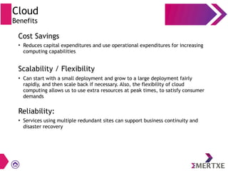 Cloud
Benefits
Cost Savings
Scalability / Flexibility
Reliability:
●
Reduces capital expenditures and use operational expenditures for increasing
computing capabilities
●
Can start with a small deployment and grow to a large deployment fairly
rapidly, and then scale back if necessary. Also, the flexibility of cloud
computing allows us to use extra resources at peak times, to satisfy consumer
demands
●
Services using multiple redundant sites can support business continuity and
disaster recovery
 