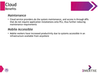 Cloud
Benefits
Maintenance
Mobile Accessible
●
Cloud service providers do the system maintenance, and access is through APIs
that do not require application installations onto PCs, thus further reducing
maintenance requirements
●
Mobile workers have increased productivity due to systems accessible in an
infrastructure available from anywhere
 