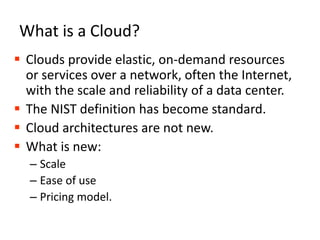 What is a Cloud?Clouds provide elastic, on-demand resources or services over a network, often the Internet, with the scale and reliability of a data center.The NIST definition has become standard.Cloud architectures are not new.What is new:ScaleEase of usePricing model.3