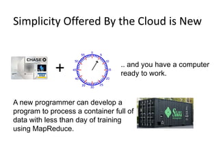  Clouds can manage surges in computing needs.Simplicity Offered By the Cloud is New6+.. and you have a computer ready to work.A new programmer can develop a program to process a container full of data with less than day of training using MapReduce.