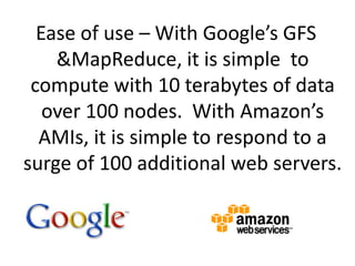 Ease of use – With Google’s GFS & MapReduce, it is simple  to compute with 10 terabytes of data over 100 nodes.  With Amazon’s AMIs, it is simple to respond to a surge of 100 additional web servers.8