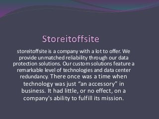 storeitoffsite is a company with a lot to offer. We
provide unmatched reliability through our data
protection solutions. Our custom solutions feature a
remarkable level of technologies and data center
redundancy. There once was a time when
technology was just “an accessory” in
business. It had little, or no effect, on a
company's ability to fulfill its mission.
 