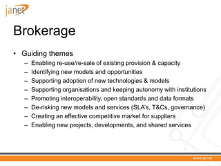 Brokerage
• Guiding themes
  –   Enabling re-use/re-sale of existing provision & capacity
  –   Identifying new models and opportunities
  –   Supporting adoption of new technologies & models
  –   Supporting organisations and keeping autonomy with institutions
  –   Promoting interoperability, open standards and data formats
  –   De-risking new models and services (SLA’s, T&Cs, governance)
  –   Creating an effective competitive market for suppliers
  –   Enabling new projects, developments, and shared services
 