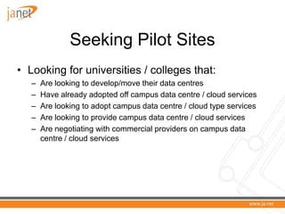 Seeking Pilot Sites
• Looking for universities / colleges that:
   –   Are looking to develop/move their data centres
   –   Have already adopted off campus data centre / cloud services
   –   Are looking to adopt campus data centre / cloud type services
   –   Are looking to provide campus data centre / cloud services
   –   Are negotiating with commercial providers on campus data
       centre / cloud services
 