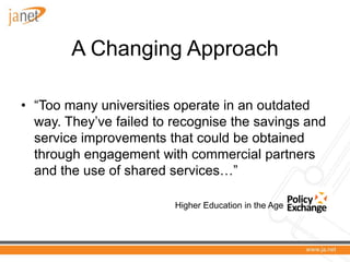 A Changing Approach

• “Too many universities operate in an outdated
  way. They’ve failed to recognise the savings and
  service improvements that could be obtained
  through engagement with commercial partners
  and the use of shared services…”

                         Higher Education in the Age of Austerity
 