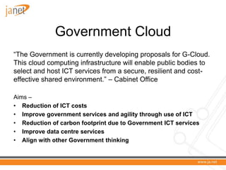 Government Cloud
“The Government is currently developing proposals for G-Cloud.
This cloud computing infrastructure will enable public bodies to
select and host ICT services from a secure, resilient and cost-
effective shared environment.” – Cabinet Office

Aims –
• Reduction of ICT costs
• Improve government services and agility through use of ICT
• Reduction of carbon footprint due to Government ICT services
• Improve data centre services
• Align with other Government thinking
 