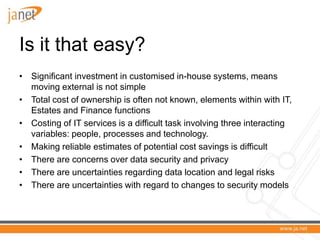 Is it that easy?
• Significant investment in customised in-house systems, means
  moving external is not simple
• Total cost of ownership is often not known, elements within with IT,
  Estates and Finance functions
• Costing of IT services is a difficult task involving three interacting
  variables: people, processes and technology.
• Making reliable estimates of potential cost savings is difficult
• There are concerns over data security and privacy
• There are uncertainties regarding data location and legal risks
• There are uncertainties with regard to changes to security models
 