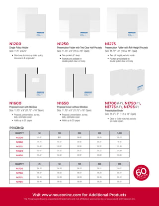 N1600
Proposal Cover with Window
Size: 11.75” x 9” (11.75” x 18” Open)
•	 Proposal, presentation, survey,
bids, estimates cover
•	 Holds up to 25 pages
•	 Proposal, presentation, survey,
bids, estimates cover
•	 Holds up to 25 pages
N1650
Proposal Cover without Window
Size: 11.75” x 9” (11.75” x 18” Open)
QUANTITY 50 100 250 500 1,000
N1200 $1.07 $.97 $0.87 $0.74 $O.72
N1250 $1.72 $1.57 $1.42 $1.27 $1.10
N1275 $1.82 $1.67 $1.52 $1.37 $1.20
N1600 $1.67 $1.52 $1.37 $1.22 $1.09
N1650 $1.67 $1.52 $1.37 $1.22 $1.09
QUANTITY 25 50 100 250 500
N1700 $0.33 $0.28 $0.23 $0.21 $O.17
N1750 $0.37 $0.32 $0.27 $0.25 $O.21
N1775 $0.38 $0.33 $0.28 $0.26 $O.22
N1795 $0.40 $0.35 $0.29 $0.25 $O.21
PRICING:
N1200
Single Policy Holder
Size: 11.5” x 8.75”
•	 Great way to dress up sales policy,
documents & proposals!
N1250
Presentation Folder with Two Clear Half-Pockets
Size: 11.75” x 9” (11.5 x 18” Open)
N1275
Presentation Folder with Full-Height Pockets
Size: 11.75” x 9” (11.5 x 18” Open)
•	 Two pockets 6” deep
•	 Pockets are available in
double polish clear or frosty
•	 Two full height pockets inside
•	 Pockets are available in
double polish clear or frosty
N1700 (0.5”), N1750 (1”),
N1775 (1.5”), N1795 (2”)
Presentation Binder
Size: 11.5” x 9” (11.5 x 18” Open)
•	 Clear or color-matched pockets
on inside covers
Visit www.neuconinc.com for Additional Products
The Progressive logo is a registered trademark and not affiliated, sponsored by, or associated with Neucon Inc.
 