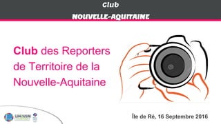 Club
Club des Reporters
de Territoire de la
Nouvelle-Aquitaine
NOUVELLE-AQUITAINE
Île de Ré, 16 Septembre 2016
 