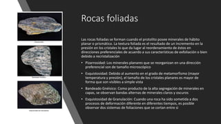 Rocas foliadas
Las rocas foliadas se forman cuando el protolito posee minerales de hábito
planar o prismático. La textura foliada es el resultado de un incremento en la
presión en los cristales lo que da lugar al reordenamiento de éstos en
direcciones preferenciales de acuerdo a sus características de exfoliación o bien
debido a recristalización
• Pizarrosidad: Los minerales planares que se reorganizan en una dirección
preferencial son de tamaño microscópico
• Esquistosidad: Debido al aumento en el grado de metamorfismo (mayor
temperatura y presión), el tamaño de los cristales planares es mayor de
forma que son visibles a simple vista
• Bandeado Gnéisico: Como producto de la alta segregación de minerales en
capas, se observan bandas alternas de minerales claros y oscuros
• Esquistosidad de Granulación: Cuando una roca ha sido sometida a dos
procesos de deformación diferente en diferentes tiempos, es posible
observar dos sistemas de foliaciones que se cortan entre si
 
