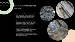 Rocas metamórficas mas
comunes
• Pizarra: es homogénea y suele aparecer en
zonas de actividad volcánica o sísmica,
además de montañas, fallas o costas. Es
característica por romperse en capas o
láminas y se de color oscuro.
• Filita: suele ser común encontrar filita entre
placas continentales en las que hay rocas
sedimentarias ricas en arcilla. Es similar a la
pizarra en cuanto a color pero tiene un
brillo sedoso y parece más untuoso.
• Esquisto: este tipo de rocas suelen
originarse debido a procesos metamórficos
a medianas o altas temperaturas y
presiones, en el interior de la corteza
terrestre. Puede ser de diferentes colores,
desde el gris hasta el amarillo; y de esta roca
se extrae gas y petróleo
 