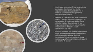• Gneis: esta roca metamórfica se caracteriza
por su aspecto micáceo, con cierta
esquistosidad (es decir, se distribuye en
láminas) y suele tener una apariencia
espumosa en su interior.
• Mármol: se caracteriza por tener una textura
maciza y un color blanquecino debido a su
composición de carbonato cálcico. Tiene
distintos matices dependiendo de sus
impurezas o componentes, y es uno de los
materiales más utilizados para la
construcción y el arte.
• Cuarcita: suele ser una roca de color marrón
claro, pero dependiendo de sus elementos
químicos pueden adoptar distintas
tonalidades. Es una roca bastante dura y
resistente, y se forma principalmente a partir
de cristales de cuarzo.
 