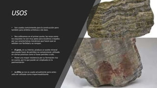 USOS
• Son usadas comúnmente para la construcción pero
también para ámbitos artísticos o de óseo.
• Nos enfocamos en el primer punto; las rocas como
los esquistos no son muy aptos para escaleras o tejados
por sus características mecánicas que hacen que se
exfolien con facilidad y se rompan.
• El gneis, en su interior, produce un aceite mineral
que puede hacer de petróleo no convencional, utilizado
en ciertas prácticas como si fuese petróleo crudo.
• Posee una mayor resistencia por su formación rica
en cuarzo, por lo que puede ser empleada en la
pavimentación
• La filita ya nos es usada actualmente pero antes
solía ser utilizada como impermeabilizante.
 