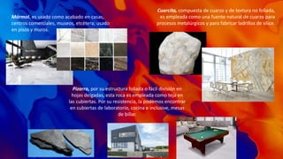 Mármol, es usado como acabado en casas,
centros comerciales, museos, etcétera; usado
en pisos y muros.
Cuarcita, compuesta de cuarzo y de textura no foliada,
es empleada como una fuente natural de cuarzo para
procesos metalúrgicos y para fabricar ladrillos de sílice.​​
Pizarra, por su estructura foliada o fácil división en
hojas delgadas, esta roca es empleada como teja en
las cubiertas. Por su resistencia, la podemos encontrar
en cubiertas de laboratorio, cocina e inclusive, mesas
de billar.
 