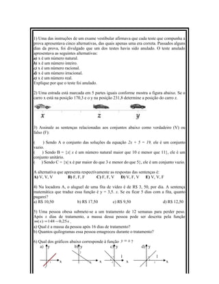 1) Uma das instruções de um exame vestibular afirmava que cada teste que compunha a
prova apresentava cinco alternativas, das quais apenas uma era correta. Passados alguns
dias da prova, foi divulgado que um dos testes havia sido anulado. O teste anulado
apresentava as seguintes alternativas:
a) x é um número natural.
b) x é um número inteiro.
c) x é um número racional.
d) x é um número irracional.
e) x é um número real.
Explique por que o teste foi anulado.
2) Uma estrada está marcada em 5 partes iguais conforme mostra a figura abaixo. Se o
carro x está na posição 170,3 e o y na posição 231,8 determine a posição do carro z.
3) Assinale as sentenças relacionadas aos conjuntos abaixo como verdadeiro (V) ou
falso (F):
( ) Sendo A o conjunto das soluções da equação 2x + 5 = 19, ele é um conjunto
vazio.
( ) Sendo B = {x| x é um número natural maior que 10 e menor que 11}, ele é um
conjunto unitário.
( ) Sendo C = {x| x é par maior do que 3 e menor do que 5}, ele é um conjunto vazio.
A alternativa que apresenta respectivamente as respostas das sentenças é:
A) V, V, V B) F, F, F C) F, F, V D) V, F, V E) V, V, F
4) Na locadora A, o aluguel de uma fita de vídeo é de R$ 3, 50, por dia. A sentença
matemática que traduz essa função é y = 3,5. x. Se eu ficar 5 dias com a fita, quanto
pagarei?
a) R$ 10,50 b) R$ 17,50 c) R$ 9,50 d) R$ 12,50
5) Uma pessoa obesa submete-se a um tratamento de 12 semanas para perder peso.
Após x dias de tratamento, a massa dessa pessoa pode ser descrita pela função
xxm 25,0148)( −= .
a) Qual é a massa da pessoa após 16 dias de tratamento?
b) Quantos quilogramas essa pessoa emagreceu durante o tratamento?
6) Qual dos gráficos abaixo corresponde à função xy = ?
a) y b) y c) y d) y
2
1 1
1 x 2 x -1 x 1 x
-1
 