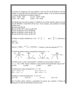 7) O preço do aluguel de um carro popular é uma taxa fixa de R$ 50,00 por 100 km
rodados. Se paga R$ 0,80 por quilômetro excedente rodado. A lei da função chamando
x o número de quilômetro excedente rodado é?
a) f(x) = 80,00 – 100x b) f(x) = 50,00 + 0,80x
c) f(x) = 100 – 0,80x d) f(x) = 150 + 0,80x
8) Suponha que uma pessoa compre 5 unidades de um mesmo produto, pague com uma
nota de R$50,00 e receba R$15,50 de troco. Nessa situação, cada unidade do referido
produto custa:
A) menos que R$3,00
B) mais de R$ 3,00 e menos que R$ 4,50.
C) mais de R$4,50 e menos de R$6,00
D) mais de R$6,00 e menos de R$ 7,50
E) mais de R$7,00 e menos de R$ 8,50
9) Dadas as funções definidas por f(x) =
2
1
2 +x e g(x) = 1
5
2
+
x
, determine o
valor de
f(2) + g(5).
10) Se , e Calcular o valor da expressão
11) Qual dos gráficos abaixo corresponde à função f(x) = - x2
:
a) y b) y c) y d) y
x x
x x
12) Sabe-se que o custo C para produzir x unidades de certo produto é dado por
3000802
+−= xxC . Nessas condições o custo quando forem produzidas 4 peças será?
a) 2920 b) 3000 c) 2696 d) 80
13) Quais são as raízes da função f(x) = x2
- 16?
a) x’ = - 4 e x’’ = 4 c) x’ = 4 e x’’= 4
b) x’ = 1 e x’’ = 3 d) x’ = 0 e x’’ = -3
14) Qual é o vértice da função f(x) = x2
-2x -15?
a) (-1,16) b) (2,15) c) (-1,1) d) (1,-16)
15) O gráfico abaixo informa a quantidade de pessoas que visitaram o Parque do
Ibirapuera nos dias de determinada semana do ano:
 