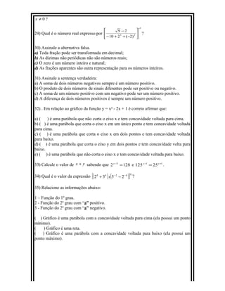 0≠x ?
29) Qual é o número real expresso por
3
23
)2(210
29
−






−++−
−
?
30) Assinale a alternativa falsa.
a) Toda fração pode ser transformada em decimal;
b) As dízimas não periódicas não são números reais;
c) O zero é um número inteiro e natural;
d) As frações aparentes são outra representação para os números inteiros.
31) Assinale a sentença verdadeira:
a) A soma de dois números negativos sempre é um número positivo.
b) O produto de dois números de sinais diferentes pode ser positivo ou negativo.
c) A soma de um número positivo com um negativo pode ser um número positivo.
d) A diferença de dois números positivos é sempre um número positivo.
32) . Em relação ao gráfico da função y = x² - 2x + 1 é correto afirmar que:
a) ( ) é uma parábola que não corta o eixo x e tem concavidade voltada para cima.
b) ( ) é uma parábola que corta o eixo x em um único ponto e tem concavidade voltada
para cima.
c) ( ) é uma parábola que corta o eixo x em dois pontos e tem concavidade voltada
para baixo.
d) ( ) é uma parábola que corta o eixo y em dois pontos e tem concavidade volta para
baixo.
e) ( ) é uma parábola que não corta o eixo x e tem concavidade voltada para baixo.
33) Calcule o valor de yx + sabendo que 1282 3
=−y
e 11
25125 +−
= xx
.
34) Qual é o valor da expressão ( ) ( )[ ]04248
2532 −−
−+ x ?
35) Relacione as informações abaixo:
1 – Função do 1º grau.
2 - Função do 2º grau com “a” positivo.
3 - Função do 2º grau com “a” negativo.
( ) Gráfico é uma parábola com a concavidade voltada para cima (ela possui um ponto
mínimo).
( ) Gráfico é uma reta.
( ) Gráfico é uma parábola com a concavidade voltada para baixo (ela possui um
ponto máximo).
 