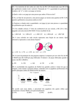 36) Um motorista de táxi cobra um valor fixo de R$ 3,50 (bandeirada) mais R$ 0,50
por quilômetro rodado (valor variável). Chamando de “x” a quantidade de quilômetros
rodados e de “y” o valor a ser pago ao taxista:
a) Qual o valor a ser pago por uma pessoa que andou 10 km no táxi?
b) Se, ao final de um percurso, uma pessoa pagou ao taxista uma quantia de R$ 13,50,
quantos quilômetros essa pessoa andou no táxi?
c) Expresse a relação entre a quantidade a ser paga (y) por uma pessoa e a quantidade
de quilômetros que ela anda (x).
37) Um cidadão colocou 17 litros de combustível em seu veículo, a R$ 2,56 o litro,
pagando com uma nota de R$ 50,00. O troco recebido foi de:
a. ( ) R$ 5,48 b. ( ) R$ 6,32 c. ( ) R$ 5,32 d. ( ) R$ 6,48 e. ( ) R$ 7,00
38) A área colorida em cada círculo representa uma fração de um inteiro. Qual
alternativa representa a soma destas frações?
a. ( ) 5/8 b. ( ) 7/8 c. ( ) 9/8 d. ( ) 8/7 e. ( ) 7/9
39) O custo de produção de uma pequena empresa é composto por um valor fixo de R$
1.500,00 mais R$ 10,00 por peça fabricada. O número x de peças fabricadas quando o
custo é de R$ 3.200,00 é:
a. 470 b. 150 c. 160 d. 170 e. 320
40) A escolaridade dos jogadores de futebol nos grandes centros é maior do que se
imagina, como mostra a pesquisa abaixo, realizada com os jogadores profissionais dos
quatro principais clubes de futebol do Rio de Janeiro.
De acordo com esses dados, o percentual dos jogadores dos quatro clubes que
concluíram o Ensino Médio é de aproximadamente:
a) 14% b) 48% c) 54% d) 60%
 