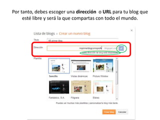 Por tanto, debes escoger una dirección o URL para tu blog que
esté libre y será la que compartas con todo el mundo.
 