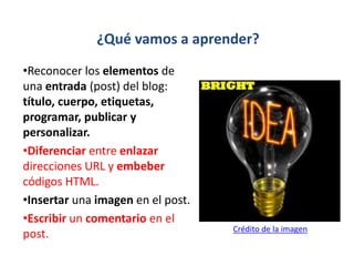 ¿Qué vamos a aprender?
•Reconocer los elementos de
una entrada (post) del blog:
título, cuerpo, etiquetas,
programar, publicar y
personalizar.
•Diferenciar entre enlazar
direcciones URL y embeber
códigos HTML.
•Insertar una imagen en el post.
•Escribir un comentario en el
post. Crédito de la imagen
 