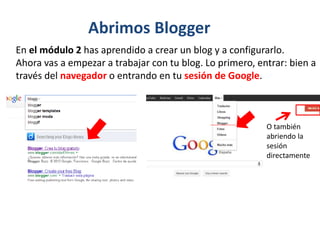 En el módulo 2 has aprendido a crear un blog y a configurarlo.
Ahora vas a empezar a trabajar con tu blog. Lo primero, entrar: bien a
través del navegador o entrando en tu sesión de Google.
O también
abriendo la
sesión
directamente
Abrimos Blogger
 