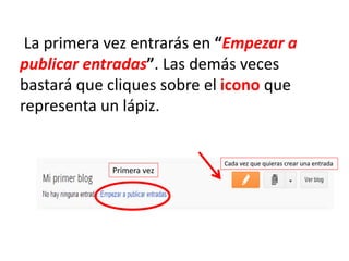 La primera vez entrarás en “Empezar a
publicar entradas”. Las demás veces
bastará que cliques sobre el icono que
representa un lápiz.
Primera vez
Cada vez que quieras crear una entrada
 