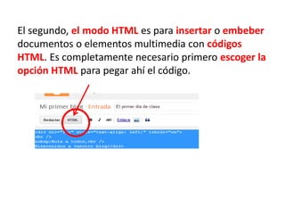 El segundo, el modo HTML es para insertar o embeber
documentos o elementos multimedia con códigos
HTML. Es completamente necesario primero escoger la
opción HTML para pegar ahí el código.
 