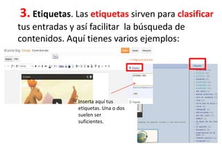 3. Etiquetas. Las etiquetas sirven para clasificar
tus entradas y así facilitar la búsqueda de
contenidos. Aquí tienes varios ejemplos:
Inserta aquí tus
etiquetas. Una o dos
suelen ser
suficientes.
 