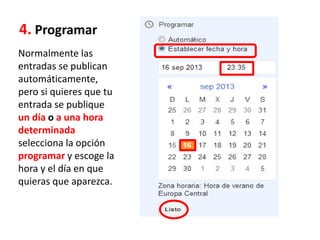 4. Programar
Normalmente las
entradas se publican
automáticamente,
pero si quieres que tu
entrada se publique
un día o a una hora
determinada
selecciona la opción
programar y escoge la
hora y el día en que
quieras que aparezca.
 