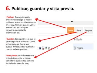 6. Publicar, guardar y vista previa.
•Publicar: Cuando tengas tu
entrada lista escoge la opción
publicar y aparecerá directamente
en el blog. Siempre puedes volver
a editar una entrada para
corregirla, aumentar la
información etc.
•Guardar: Esta opción es la que te
permite guardar la entrada como
un borrador, de forma que
puedas ir trabajando y publicarla
cuando ya la tengas lista.
•Vista previa: Cuando crees una
entrada te permite ir viendo
cómo te va quedando y cómo la
verán los lectores del blog.
 